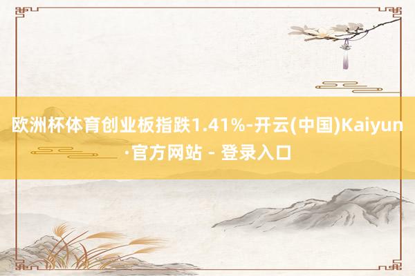 欧洲杯体育创业板指跌1.41%-开云(中国)Kaiyun·官方网站 - 登录入口