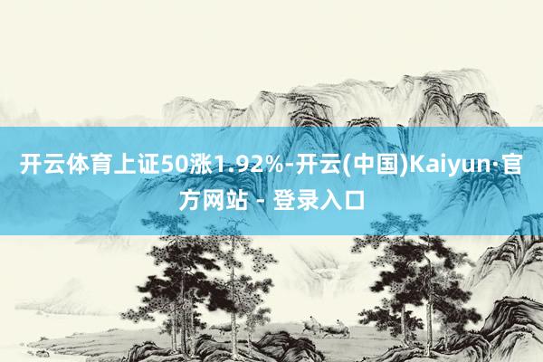 开云体育上证50涨1.92%-开云(中国)Kaiyun·官方网站 - 登录入口