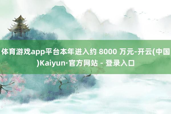 体育游戏app平台本年进入约 8000 万元-开云(中国)Kaiyun·官方网站 - 登录入口