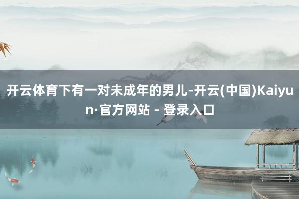 开云体育下有一对未成年的男儿-开云(中国)Kaiyun·官方网站 - 登录入口