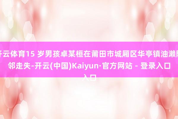 开云体育15 岁男孩卓某桓在莆田市城厢区华亭镇油濑隔邻走失-开云(中国)Kaiyun·官方网站 - 登录入口