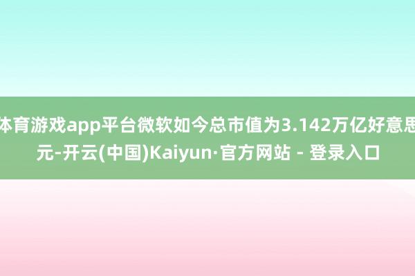 体育游戏app平台微软如今总市值为3.142万亿好意思元-开云(中国)Kaiyun·官方网站 - 登录入口