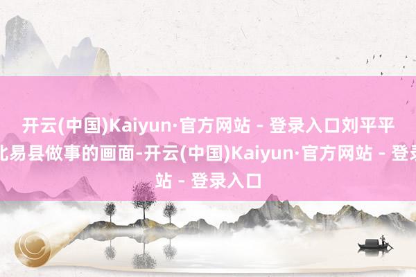 开云(中国)Kaiyun·官方网站 - 登录入口刘平平在河北易县做事的画面-开云(中国)Kaiyun·官方网站 - 登录入口