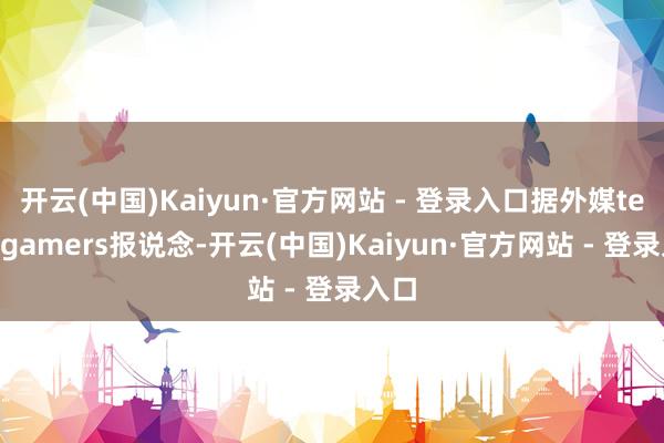 开云(中国)Kaiyun·官方网站 - 登录入口据外媒tech4gamers报说念-开云(中国)Kaiyun·官方网站 - 登录入口