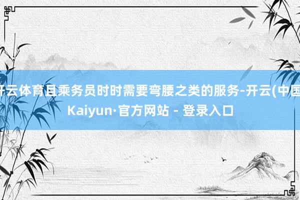开云体育且乘务员时时需要弯腰之类的服务-开云(中国)Kaiyun·官方网站 - 登录入口