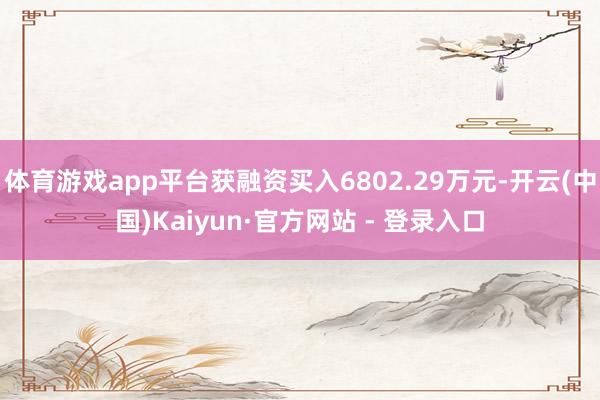体育游戏app平台获融资买入6802.29万元-开云(中国)Kaiyun·官方网站 - 登录入口