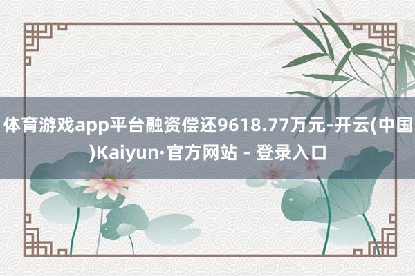 体育游戏app平台融资偿还9618.77万元-开云(中国)Kaiyun·官方网站 - 登录入口