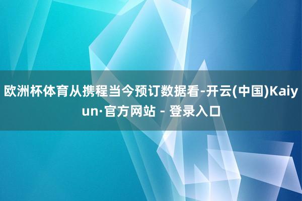 欧洲杯体育从携程当今预订数据看-开云(中国)Kaiyun·官方网站 - 登录入口