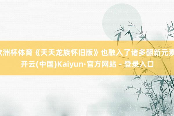 欧洲杯体育《天天龙族怀旧版》也融入了诸多翻新元素-开云(中国)Kaiyun·官方网站 - 登录入口