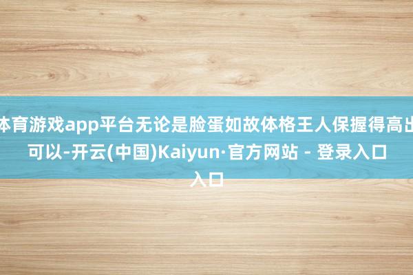 体育游戏app平台无论是脸蛋如故体格王人保握得高出可以-开云(中国)Kaiyun·官方网站 - 登录入口