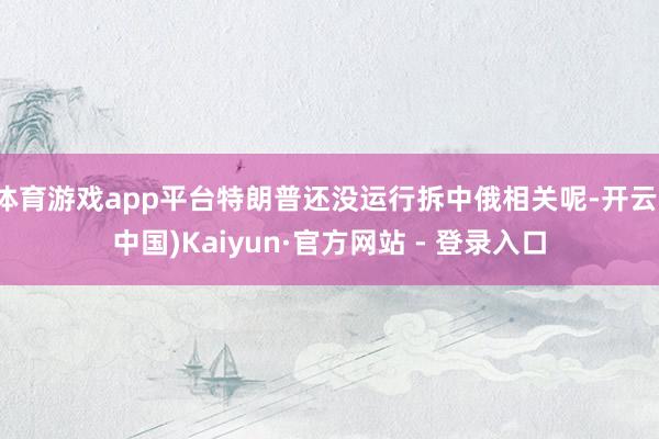体育游戏app平台特朗普还没运行拆中俄相关呢-开云(中国)Kaiyun·官方网站 - 登录入口
