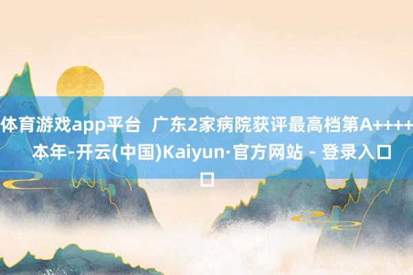 体育游戏app平台  广东2家病院获评最高档第A++++  本年-开云(中国)Kaiyun·官方网站 - 登录入口