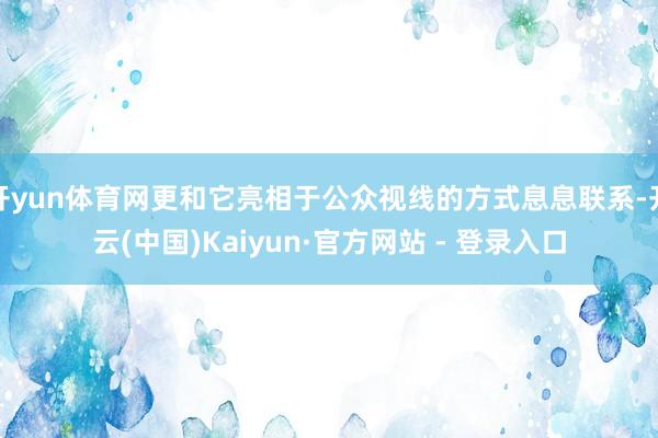 开yun体育网更和它亮相于公众视线的方式息息联系-开云(中国)Kaiyun·官方网站 - 登录入口