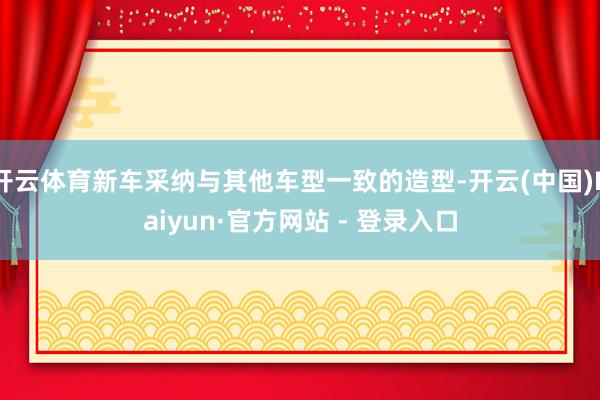 开云体育新车采纳与其他车型一致的造型-开云(中国)Kaiyun·官方网站 - 登录入口