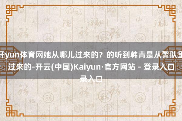 开yun体育网她从哪儿过来的？的听到韩青是从警队里过来的-开云(中国)Kaiyun·官方网站 - 登录入口