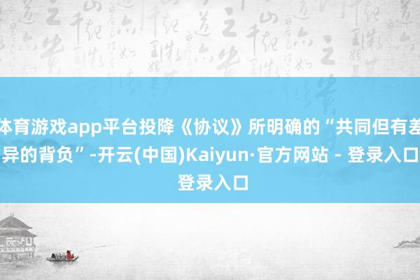 体育游戏app平台投降《协议》所明确的“共同但有差异的背负”-开云(中国)Kaiyun·官方网站 - 登录入口