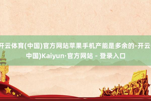 开云体育(中国)官方网站苹果手机产能是多余的-开云(中国)Kaiyun·官方网站 - 登录入口