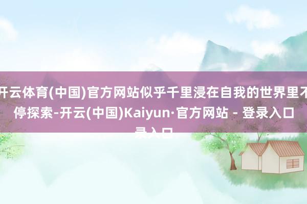 开云体育(中国)官方网站似乎千里浸在自我的世界里不停探索-开云(中国)Kaiyun·官方网站 - 登录入口
