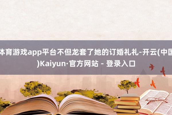 体育游戏app平台不但龙套了她的订婚礼礼-开云(中国)Kaiyun·官方网站 - 登录入口