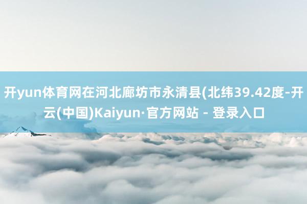 开yun体育网在河北廊坊市永清县(北纬39.42度-开云(中国)Kaiyun·官方网站 - 登录入口
