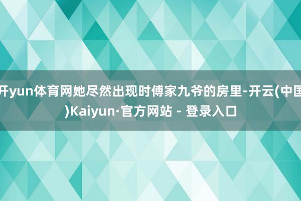 开yun体育网她尽然出现时傅家九爷的房里-开云(中国)Kaiyun·官方网站 - 登录入口