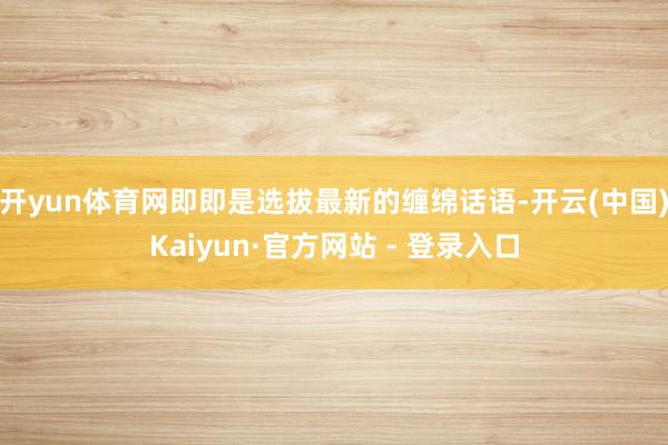 开yun体育网即即是选拔最新的缠绵话语-开云(中国)Kaiyun·官方网站 - 登录入口