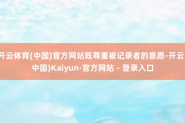 开云体育(中国)官方网站既尊重被记录者的意愿-开云(中国)Kaiyun·官方网站 - 登录入口