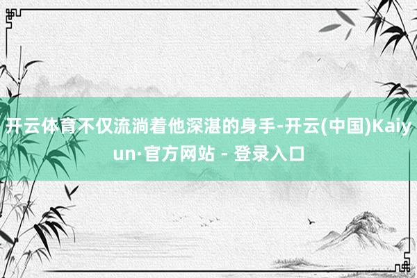 开云体育不仅流淌着他深湛的身手-开云(中国)Kaiyun·官方网站 - 登录入口