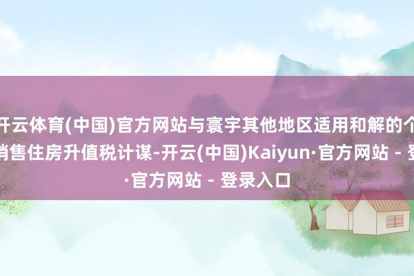 开云体育(中国)官方网站与寰宇其他地区适用和解的个东谈主销售住房升值税计谋-开云(中国)Kaiyun·官方网站 - 登录入口