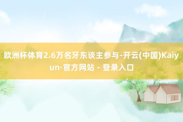 欧洲杯体育2.6万名牙东谈主参与-开云(中国)Kaiyun·官方网站 - 登录入口