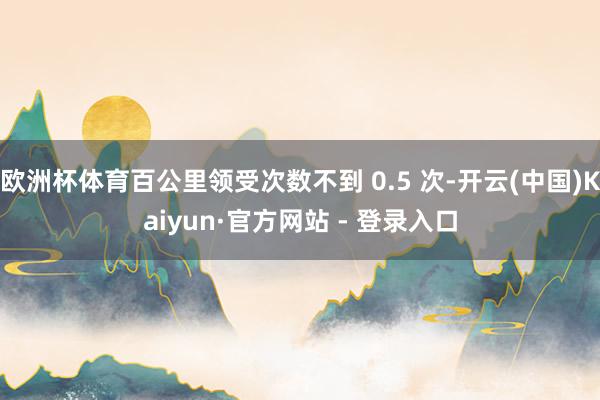 欧洲杯体育百公里领受次数不到 0.5 次-开云(中国)Kaiyun·官方网站 - 登录入口