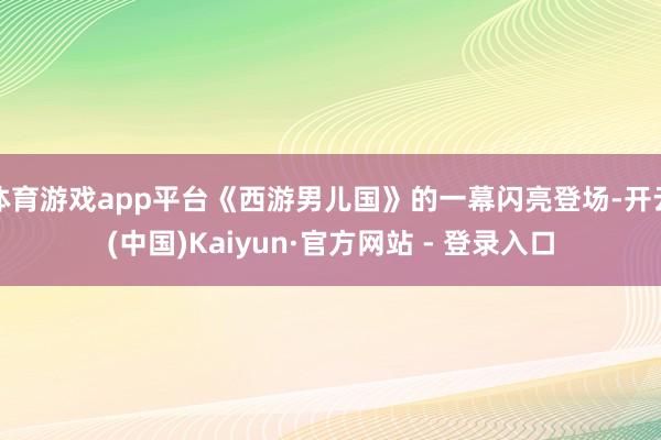 体育游戏app平台《西游男儿国》的一幕闪亮登场-开云(中国)Kaiyun·官方网站 - 登录入口
