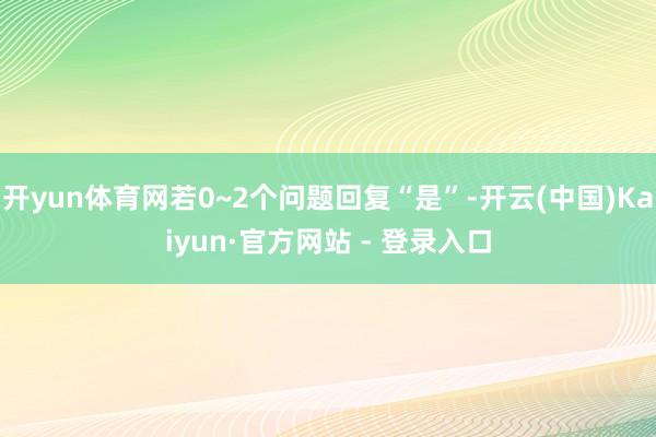 开yun体育网若0~2个问题回复“是”-开云(中国)Kaiyun·官方网站 - 登录入口