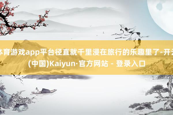 体育游戏app平台径直就千里浸在旅行的乐趣里了-开云(中国)Kaiyun·官方网站 - 登录入口