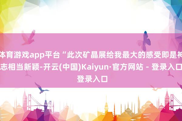 体育游戏app平台“此次矿晶展给我最大的感受即是神志相当新颖-开云(中国)Kaiyun·官方网站 - 登录入口