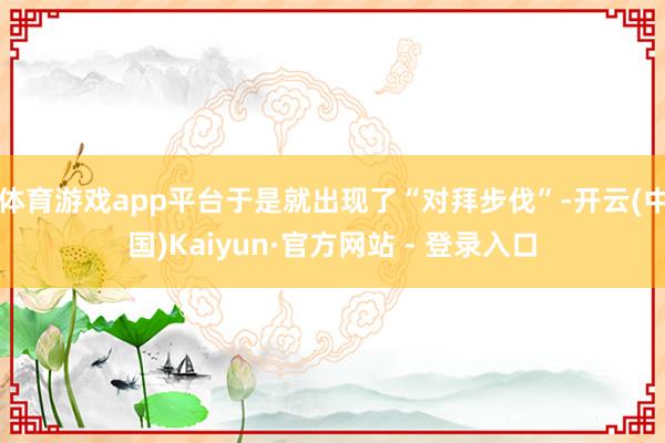 体育游戏app平台于是就出现了“对拜步伐”-开云(中国)Kaiyun·官方网站 - 登录入口