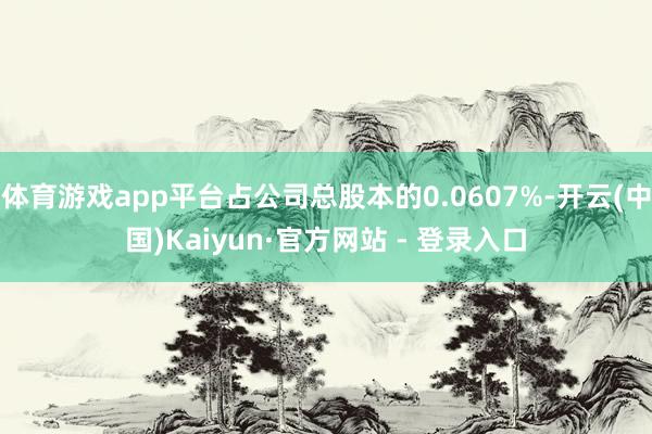 体育游戏app平台占公司总股本的0.0607%-开云(中国)Kaiyun·官方网站 - 登录入口