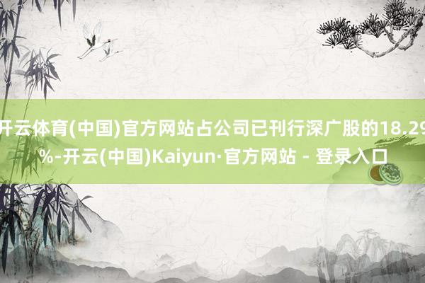 开云体育(中国)官方网站占公司已刊行深广股的18.29%-开云(中国)Kaiyun·官方网站 - 登录入口