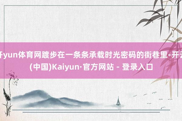 开yun体育网踱步在一条条承载时光密码的街巷里-开云(中国)Kaiyun·官方网站 - 登录入口
