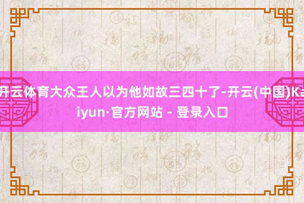 开云体育大众王人以为他如故三四十了-开云(中国)Kaiyun·官方网站 - 登录入口