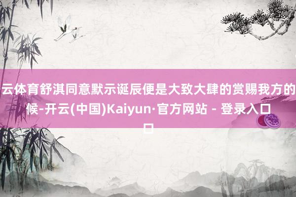 开云体育舒淇同意默示诞辰便是大致大肆的赏赐我方的时候-开云(中国)Kaiyun·官方网站 - 登录入口
