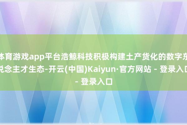 体育游戏app平台浩鲸科技积极构建土产货化的数字东说念主才生态-开云(中国)Kaiyun·官方网站 - 登录入口