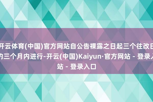开云体育(中国)官方网站自公告裸露之日起三个往改日后的三个月内进行-开云(中国)Kaiyun·官方网站 - 登录入口