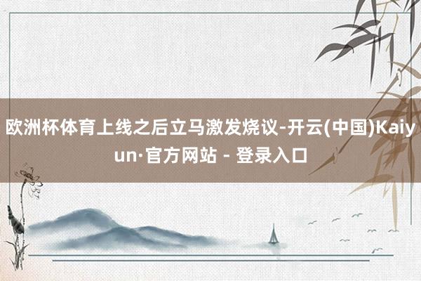 欧洲杯体育上线之后立马激发烧议-开云(中国)Kaiyun·官方网站 - 登录入口