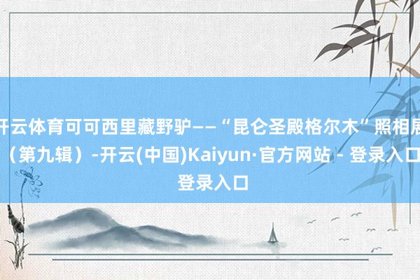 开云体育可可西里藏野驴——“昆仑圣殿格尔木”照相展（第九辑）-开云(中国)Kaiyun·官方网站 - 登录入口