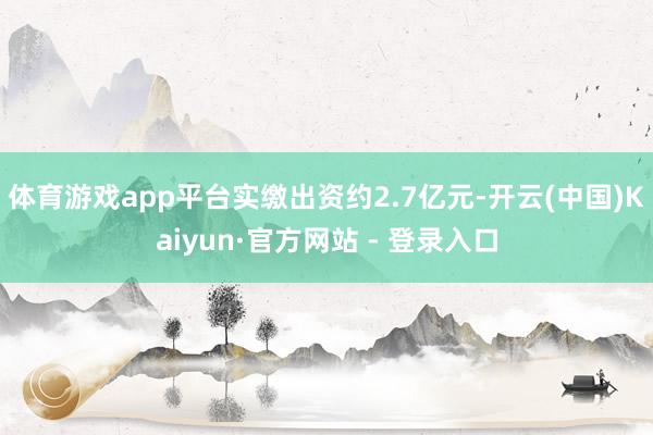 体育游戏app平台实缴出资约2.7亿元-开云(中国)Kaiyun·官方网站 - 登录入口