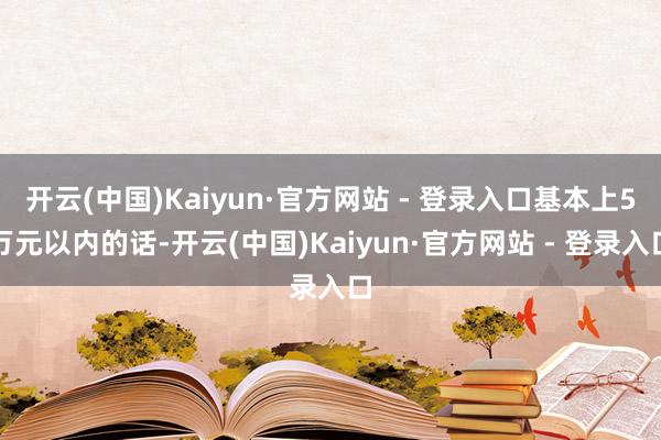 开云(中国)Kaiyun·官方网站 - 登录入口基本上5万元以内的话-开云(中国)Kaiyun·官方网站 - 登录入口