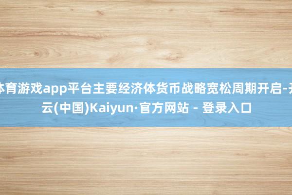 体育游戏app平台主要经济体货币战略宽松周期开启-开云(中国)Kaiyun·官方网站 - 登录入口