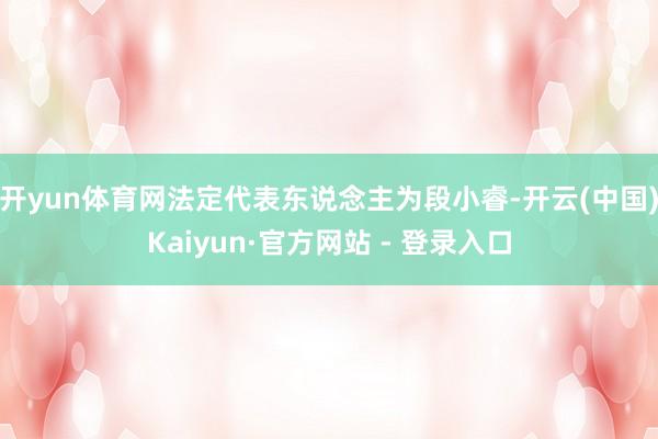开yun体育网法定代表东说念主为段小睿-开云(中国)Kaiyun·官方网站 - 登录入口