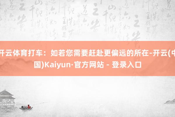 开云体育打车：如若您需要赶赴更偏远的所在-开云(中国)Kaiyun·官方网站 - 登录入口